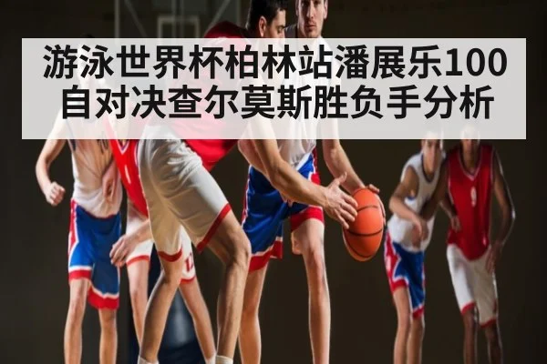 游泳世界杯柏林站潘展乐100自对决查尔莫斯胜负手分析