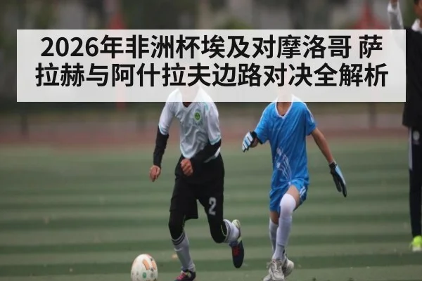 2026年非洲杯埃及对摩洛哥 萨拉赫与阿什拉夫边路对决全解析