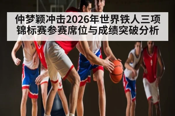 仲梦颖冲击2026年世界铁人三项锦标赛参赛席位与成绩突破分析