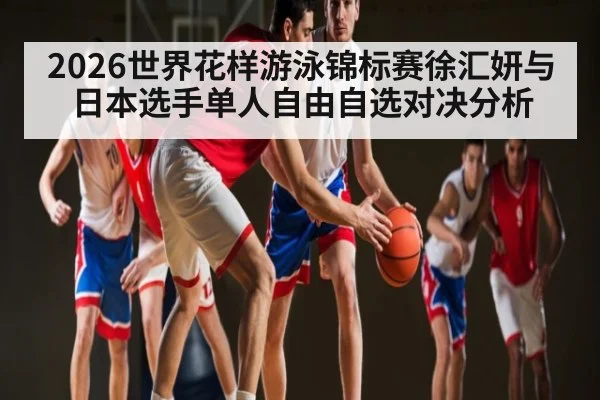 2026世界花样游泳锦标赛徐汇妍与日本选手单人自由自选对决分析